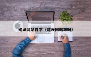 安溪建设网站自学（建设网站难吗）