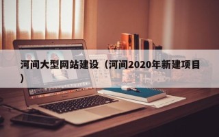 安溪河间大型网站建设（河间2020年新建项目）
