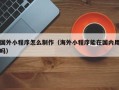 安溪国外小程序怎么制作（海外小程序能在国内用吗）