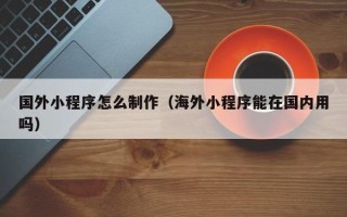 安溪国外小程序怎么制作（海外小程序能在国内用吗）