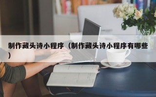 安溪制作藏头诗小程序（制作藏头诗小程序有哪些）
