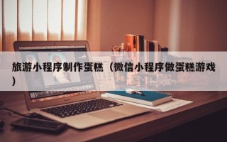 安溪旅游小程序制作蛋糕（微信小程序做蛋糕游戏）